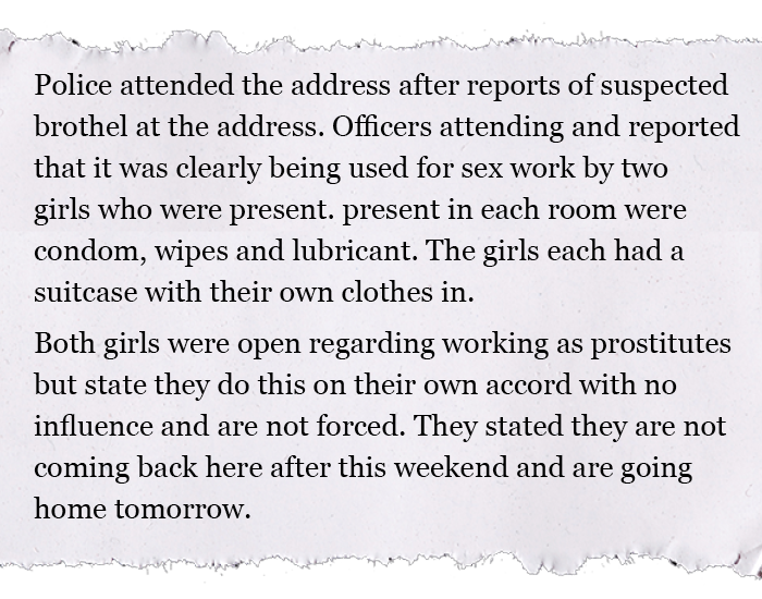 Police attended the address after reports of suspected brothel at the address. Officers attending and reported that it was clearly being used for sex work by two girls who were present. Present in each room were condom, wipes and lubricant. The girls each had a suitcase with their own clothes in. Both girls were open regarding working as prostitutes but state they do this on their own accord with no influence and are not forced. They stated they are not coming back here after this weekend and are going home tomorrow.